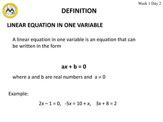 DEFINITION
LINEAR EQUATION IN ONE VARIABLE
A linear equation in one variable is an equation that can
be written in the form
ax + b = 0
where a and b are real numbers and a  0
Example:
2x – 1 = 0, -5x = 10 + x, 3x + 8 = 2
Week 1 Day 2
 