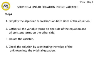 SOLVING A LINEAR EQUATION IN ONE VARIABLE
Steps
1. Simplify the algebraic expressions on both sides of the equation.
2. Gather all the variable terms on one side of the equation and
all constant terms on the other side.
3. Isolate the variable.
4. Check the solution by substituting the value of the
unknown into the original equation.
Week 1 Day 2
 