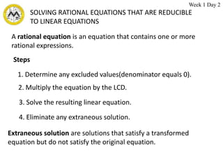 SOLVING RATIONAL EQUATIONS THAT ARE REDUCIBLE
TO LINEAR EQUATIONS
A rational equation is an equation that contains one or more
rational expressions.
Extraneous solution are solutions that satisfy a transformed
equation but do not satisfy the original equation.
Steps
1. Determine any excluded values(denominator equals 0).
2. Multiply the equation by the LCD.
3. Solve the resulting linear equation.
4. Eliminate any extraneous solution.
Week 1 Day 2
 