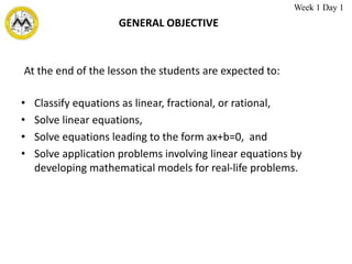 GENERAL OBJECTIVE
• Classify equations as linear, fractional, or rational,
• Solve linear equations,
• Solve equations leading to the form ax+b=0, and
• Solve application problems involving linear equations by
developing mathematical models for real-life problems.
At the end of the lesson the students are expected to:
Week 1 Day 1
 