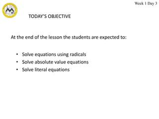 TODAY’S OBJECTIVE
• Solve equations using radicals
• Solve absolute value equations
• Solve literal equations
At the end of the lesson the students are expected to:
Week 1 Day 3
 