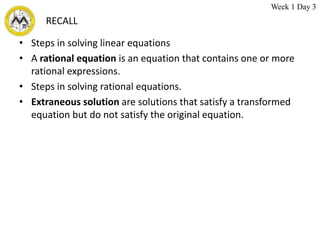 RECALL
• Steps in solving linear equations
• A rational equation is an equation that contains one or more
rational expressions.
• Steps in solving rational equations.
• Extraneous solution are solutions that satisfy a transformed
equation but do not satisfy the original equation.
Week 1 Day 3
 