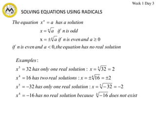 SOLVING EQUATIONS USING RADICALS
solution
real
no
has
equation
the
a
and
even
is
n
if
a
and
even
is
n
if
a
odd
is
n
if
a
x
solution
a
has
a
x
equation
The
n
n
n
,
0
0
x






exist
not
does
because
solution
real
no
has
x
x
solution
real
one
only
has
x
x
solutions
real
two
has
x
x
solution
real
one
only
has
x
Examples
16
16
2
32
:
32
2
16
:
16
2
32
:
32
:
4
4
5
5
4
4
5
5

















Week 1 Day 3
 