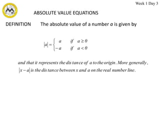 ABSOLUTE VALUE EQUATIONS
DEFINITION The absolute value of a number a is given by
.
line
number
real
the
on
a
and
x
between
ce
tan
dis
the
is
a
x
,
generally
More
.
origin
the
to
a
of
ce
tan
dis
the
represents
it
that
and
0
a
if
a
0
a
if
a
a








Week 1 Day 3
 