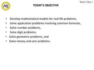 TODAY’S OBJECTIVE
• Develop mathematical models for real-life problems,
• Solve application problems involving common formulas,
• Solve number problems,
• Solve digit problems,
• Solve geometric problems, and
• Solve money and coin problems.
Week 2 Day 1
 