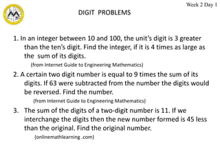 DIGIT PROBLEMS
1. In an integer between 10 and 100, the unit’s digit is 3 greater
than the ten’s digit. Find the integer, if it is 4 times as large as
the sum of its digits.
(from Internet Guide to Engineering Mathematics)
2. A certain two digit number is equal to 9 times the sum of its
digits. If 63 were subtracted from the number the digits would
be reversed. Find the number.
(from Internet Guide to Engineering Mathematics)
3. The sum of the digits of a two-digit number is 11. If we
interchange the digits then the new number formed is 45 less
than the original. Find the original number.
(onlinemathlearning .com)
Week 2 Day 1
 