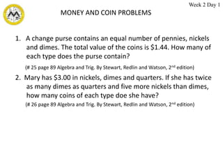 MONEY AND COIN PROBLEMS
1. A change purse contains an equal number of pennies, nickels
and dimes. The total value of the coins is $1.44. How many of
each type does the purse contain?
(# 25 page 89 Algebra and Trig. By Stewart, Redlin and Watson, 2nd edition)
2. Mary has $3.00 in nickels, dimes and quarters. If she has twice
as many dimes as quarters and five more nickels than dimes,
how many coins of each type doe she have?
(# 26 page 89 Algebra and Trig. By Stewart, Redlin and Watson, 2nd edition)
Week 2 Day 1
 