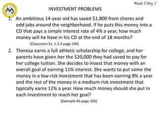 INVESTMENT PROBLEMS
1. An ambitious 14-year old has saved $1,800 from chores and
odd jobs around the neighborhood. If he puts this money into a
CD that pays a simple interest rate of 4% a year, how much
money will he have in his CD at the end of 18 months?
(Classroom Ex. 1.2.4 page 104)
2. Theresa earns a full athletic scholarship for college, and her
parents have given her the $20,000 they had saved to pay for
her college tuition. She decides to invest that money with an
overall goal of earning 11% interest. She wants to put some the
money in a low-risk investment that has been earning 8% a year
and the rest of the money in a medium-risk investment that
typically earns 12% a year. How much money should she put in
each investment to reach her goal?
(Example #5 page 105)
Week 2 Day 2
 