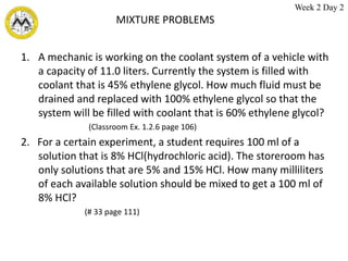 MIXTURE PROBLEMS
1. A mechanic is working on the coolant system of a vehicle with
a capacity of 11.0 liters. Currently the system is filled with
coolant that is 45% ethylene glycol. How much fluid must be
drained and replaced with 100% ethylene glycol so that the
system will be filled with coolant that is 60% ethylene glycol?
(Classroom Ex. 1.2.6 page 106)
2. For a certain experiment, a student requires 100 ml of a
solution that is 8% HCl(hydrochloric acid). The storeroom has
only solutions that are 5% and 15% HCl. How many milliliters
of each available solution should be mixed to get a 100 ml of
8% HCl?
(# 33 page 111)
Week 2 Day 2
 