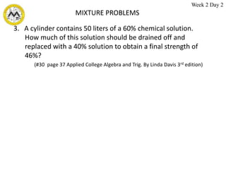 MIXTURE PROBLEMS
3. A cylinder contains 50 liters of a 60% chemical solution.
How much of this solution should be drained off and
replaced with a 40% solution to obtain a final strength of
46%?
(#30 page 37 Applied College Algebra and Trig. By Linda Davis 3rd edition)
Week 2 Day 2
 