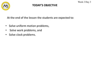 TODAY’S OBJECTIVE
• Solve uniform motion problems,
• Solve work problems, and
• Solve clock problems.
At the end of the lesson the students are expected to:
Week 2 Day 3
 