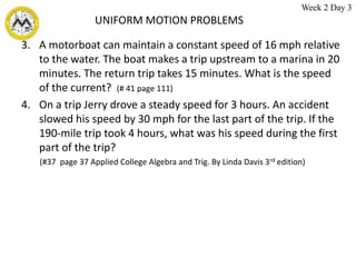 UNIFORM MOTION PROBLEMS
3. A motorboat can maintain a constant speed of 16 mph relative
to the water. The boat makes a trip upstream to a marina in 20
minutes. The return trip takes 15 minutes. What is the speed
of the current? (# 41 page 111)
4. On a trip Jerry drove a steady speed for 3 hours. An accident
slowed his speed by 30 mph for the last part of the trip. If the
190-mile trip took 4 hours, what was his speed during the first
part of the trip?
(#37 page 37 Applied College Algebra and Trig. By Linda Davis 3rd edition)
Week 2 Day 3
 
