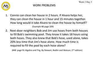 WORK PROBLEMS
1. Connie can clean her house in 2 hours. If Alvaro helps her,
they can clean the house in 1 hour and 15 minutes together.
How long would it take Alvaro to clean the house by himself?
(Example #8 page 109)
2. Next-door neighbors Bob and Jim use hoses from both houses
to fill Bob’s swimming pool. They know it takes 18 hours using
both hoses. They also knew that Bob’s hose, used alone, takes
20% less time that Jim’s hose alone. How much time is
required to fill the pool by each hose alone?
(#48 page 91 Algebra and Trig. By Stewart, Redlin and Watson, 2nd edition)
Week 2 Day 3
 