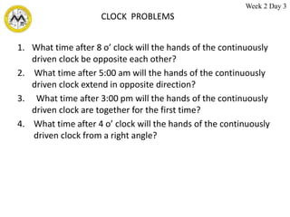 CLOCK PROBLEMS
1. What time after 8 o’ clock will the hands of the continuously
driven clock be opposite each other?
2. What time after 5:00 am will the hands of the continuously
driven clock extend in opposite direction?
3. What time after 3:00 pm will the hands of the continuously
driven clock are together for the first time?
4. What time after 4 o’ clock will the hands of the continuously
driven clock from a right angle?
Week 2 Day 3
 