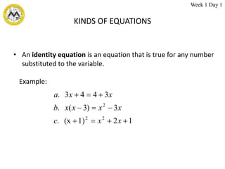 KINDS OF EQUATIONS
• An identity equation is an equation that is true for any number
substituted to the variable.
1
2
1)
(x
.
3
)
3
(
.
3
4
4
3
.
2
2
2










x
x
c
x
x
x
x
b
x
x
a
Example:
Week 1 Day 1
 
