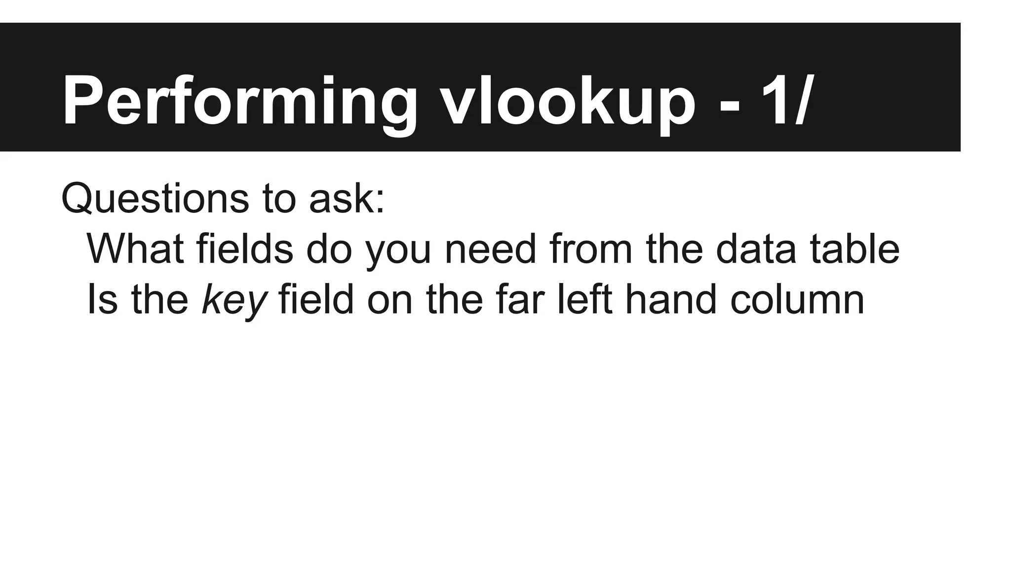 Performing vlookup - 1/
Questions to ask:
What fields do you need from the data table
Is the key field on the far left hand column
 