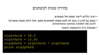 ‫למשתנים‬ ‫שמות‬ ‫בחירת‬
•‫משתנים‬ ‫של‬ ‫שמות‬ ‫לייצור‬ ‫כללים‬ ‫ראיני‬
•‫סתם‬ ‫למשתנים‬ ‫שמות‬ ‫לתת‬ ‫לא‬ ‫נהוג‬ ‫כי‬ ‫לציין‬ ‫גם‬ ‫חשוב‬,‫שעוזרות‬ ‫שמות‬ ‫לתת‬ ‫אלה‬
‫התכונה‬ ‫את‬ ‫להבין‬(mnemonic names)
•‫ב‬ ‫תסתכלו‬-3‫הבאות‬ ‫הדוגמאות‬
 