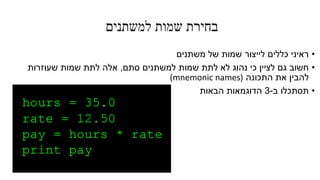 ‫למשתנים‬ ‫שמות‬ ‫בחירת‬
•‫משתנים‬ ‫של‬ ‫שמות‬ ‫לייצור‬ ‫כללים‬ ‫ראיני‬
•‫סתם‬ ‫למשתנים‬ ‫שמות‬ ‫לתת‬ ‫לא‬ ‫נהוג‬ ‫כי‬ ‫לציין‬ ‫גם‬ ‫חשוב‬,‫שעוזרות‬ ‫שמות‬ ‫לתת‬ ‫אלה‬
‫התכונה‬ ‫את‬ ‫להבין‬(mnemonic names)
•‫ב‬ ‫תסתכלו‬-3‫הבאות‬ ‫הדוגמאות‬
 