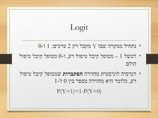 Logit
•‫שבו‬ ‫ממקרה‬ ‫נתחיל‬Y‫רק‬ ‫מקבל‬2‫ערכים‬:1‫ו‬-0
•‫למשל‬1–‫רע‬ ‫טיפול‬ ‫קיבל‬ ‫מטופל‬,‫ו‬-0‫טיפול‬ ‫קיבל‬ ‫מטופל‬
‫הולם‬
•‫לנו‬ ‫מחזירה‬ ‫לוגיסטית‬ ‫רגרסיה‬‫הסתברות‬‫קיבל‬ ‫שמטופל‬
‫רע‬ ‫טיפול‬,‫בין‬ ‫מספר‬ ‫מחזירה‬ ‫היא‬ ‫כלומר‬0‫ל‬-1
• P(Y=1)=1-P(Y=0)
 