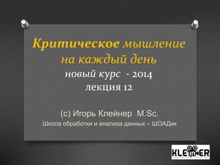 Критическое мышление 
на каждый день 
новый курс - 2014 
лекция 12 
(с) Игорь Клейнер M.Sc. 
Школа обработки и анализа данных – ШОАДик 
 