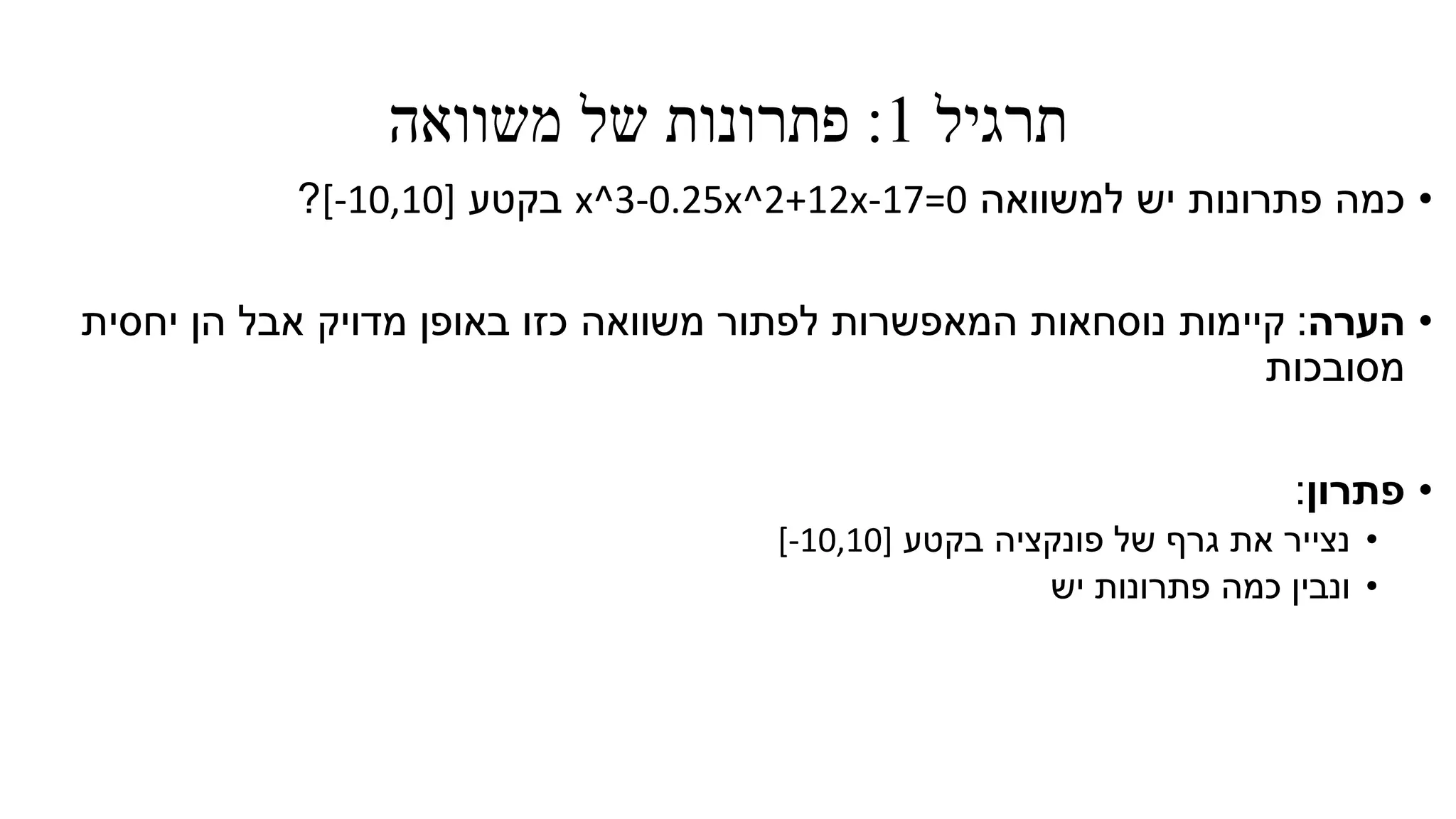 ‫תרגיל‬1:‫משוואה‬ ‫של‬ ‫פתרונות‬
•‫למשוואה‬ ‫יש‬ ‫פתרונות‬ ‫כמה‬x^3-0.25x^2+12x-17=0‫בקטע‬[-10,10]?
•‫הערה‬:‫יחסית‬ ‫הן‬ ‫אבל‬ ‫מדויק‬ ‫באופן‬ ‫כזו‬ ‫משוואה‬ ‫לפתור‬ ‫המאפשרות‬ ‫נוסחאות‬ ‫קיימות‬
‫מסובכות‬
•‫פתרון‬:
•‫בקטע‬ ‫פונקציה‬ ‫של‬ ‫גרף‬ ‫את‬ ‫נצייר‬[-10,10]
•‫ונבין‬‫כמה‬‫פתרונות‬‫י‬‫ש‬
 
