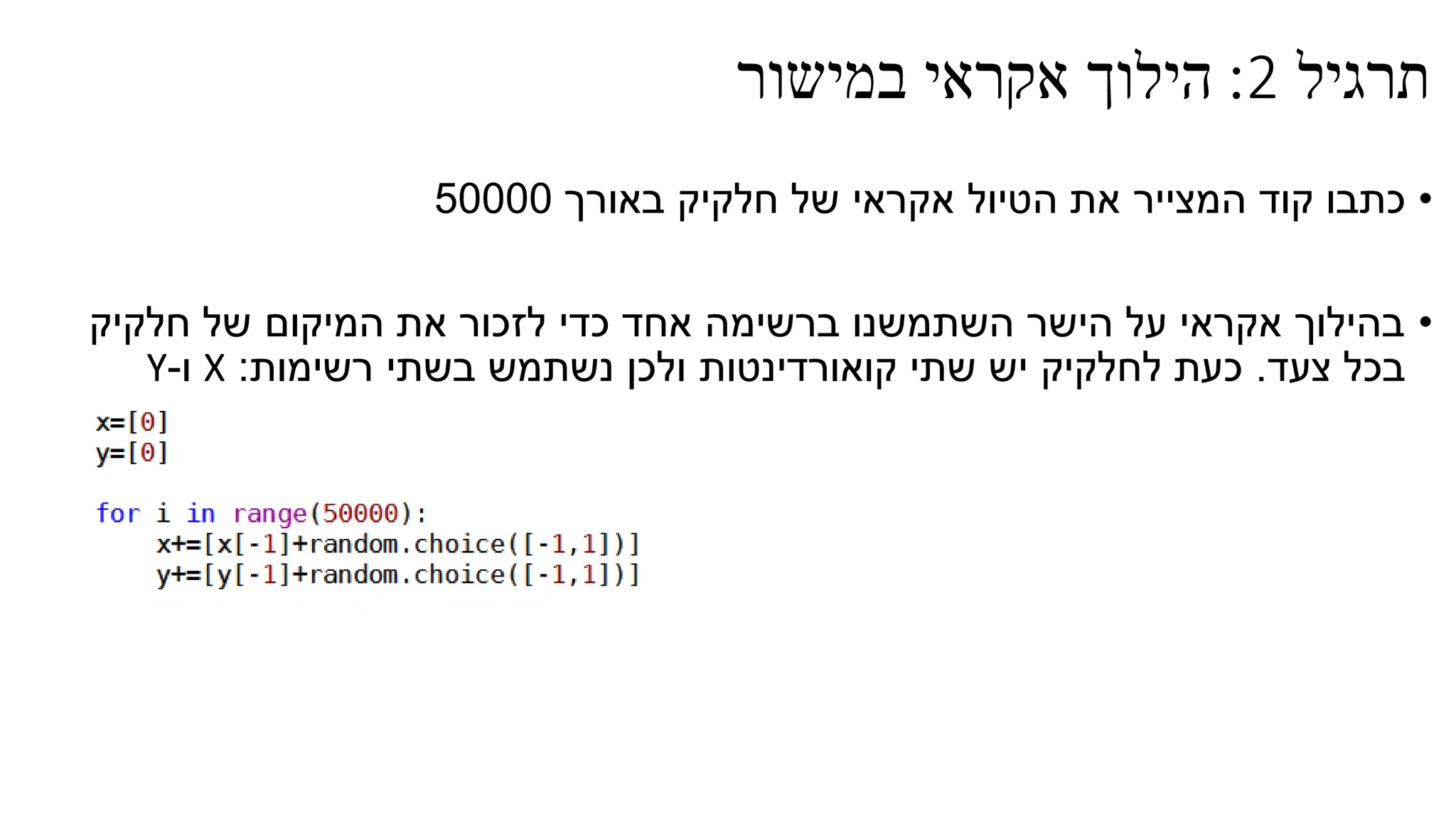 ‫תרגיל‬2:‫במישור‬ ‫אקראי‬ ‫הילוך‬
•‫באורך‬ ‫חלקיק‬ ‫של‬ ‫אקראי‬ ‫הטיול‬ ‫את‬ ‫המצייר‬ ‫קוד‬ ‫כתבו‬50000
•‫חלקיק‬ ‫של‬ ‫המיקום‬ ‫את‬ ‫לזכור‬ ‫כדי‬ ‫אחד‬ ‫ברשימה‬ ‫השתמשנו‬ ‫הישר‬ ‫על‬ ‫אקראי‬ ‫בהילוך‬
‫צעד‬ ‫בכל‬.‫רשימות‬ ‫בשתי‬ ‫נשתמש‬ ‫ולכן‬ ‫קואורדינטות‬ ‫שתי‬ ‫יש‬ ‫לחלקיק‬ ‫כעת‬:X‫ו‬-Y
 