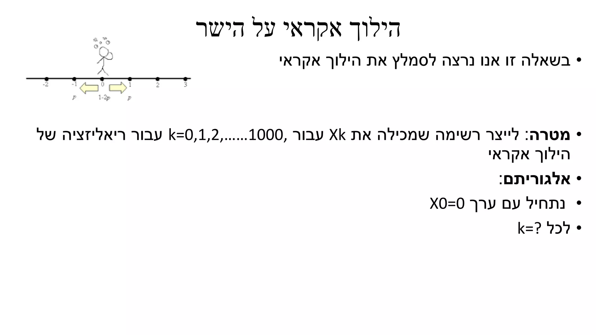 ‫הישר‬ ‫על‬ ‫אקראי‬ ‫הילוך‬
•‫אקראי‬ ‫הילוך‬ ‫את‬ ‫לסמלץ‬ ‫נרצה‬ ‫אנו‬ ‫זו‬ ‫בשאלה‬
•‫מטרה‬:‫את‬ ‫שמכילה‬ ‫רשימה‬ ‫לייצר‬Xk‫עבור‬k=0,1,2,……1000,‫של‬ ‫ריאליזציה‬ ‫עבור‬
‫אקראי‬ ‫הילוך‬
•‫אלגוריתם‬:
•‫ערך‬ ‫עם‬ ‫נתחיל‬X0=0
•‫לכל‬k=?
 