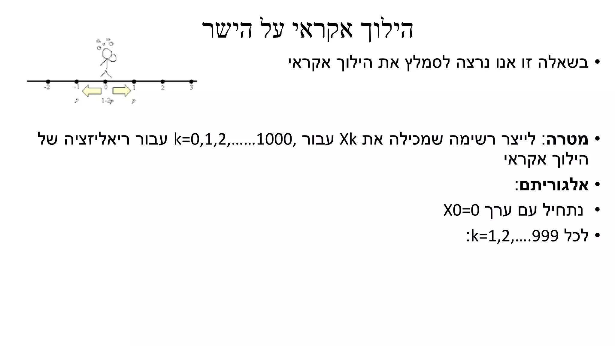 ‫הישר‬ ‫על‬ ‫אקראי‬ ‫הילוך‬
•‫אקראי‬ ‫הילוך‬ ‫את‬ ‫לסמלץ‬ ‫נרצה‬ ‫אנו‬ ‫זו‬ ‫בשאלה‬
•‫מטרה‬:‫את‬ ‫שמכילה‬ ‫רשימה‬ ‫לייצר‬Xk‫עבור‬k=0,1,2,……1000,‫של‬ ‫ריאליזציה‬ ‫עבור‬
‫אקראי‬ ‫הילוך‬
•‫אלגוריתם‬:
•‫ערך‬ ‫עם‬ ‫נתחיל‬X0=0
•‫לכל‬k=1,2,….999:
 