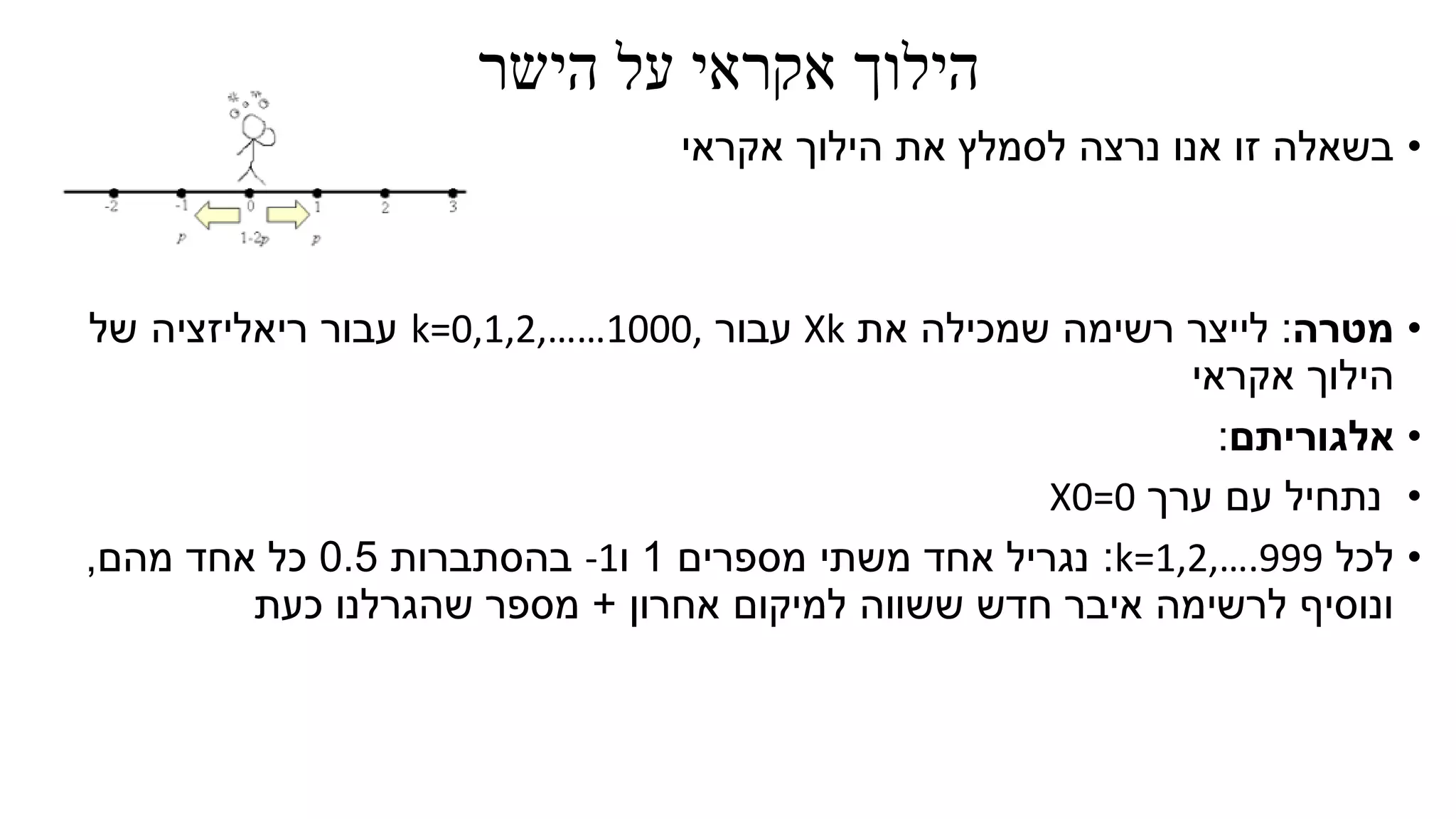 ‫הישר‬ ‫על‬ ‫אקראי‬ ‫הילוך‬
•‫אקראי‬ ‫הילוך‬ ‫את‬ ‫לסמלץ‬ ‫נרצה‬ ‫אנו‬ ‫זו‬ ‫בשאלה‬
•‫מטרה‬:‫את‬ ‫שמכילה‬ ‫רשימה‬ ‫לייצר‬Xk‫עבור‬k=0,1,2,……1000,‫של‬ ‫ריאליזציה‬ ‫עבור‬
‫אקראי‬ ‫הילוך‬
•‫אלגוריתם‬:
•‫ערך‬ ‫עם‬ ‫נתחיל‬X0=0
•‫לכל‬k=1,2,….999:‫מספרים‬ ‫משתי‬ ‫אחד‬ ‫נגריל‬1‫ו‬-1‫בהסתברות‬0.5‫אחד‬ ‫כל‬‫מהם‬,
‫אחרון‬ ‫למיקום‬ ‫ששווה‬ ‫חדש‬ ‫איבר‬ ‫לרשימה‬ ‫ונוסיף‬+‫כעת‬ ‫שהגרלנו‬ ‫מספר‬
 