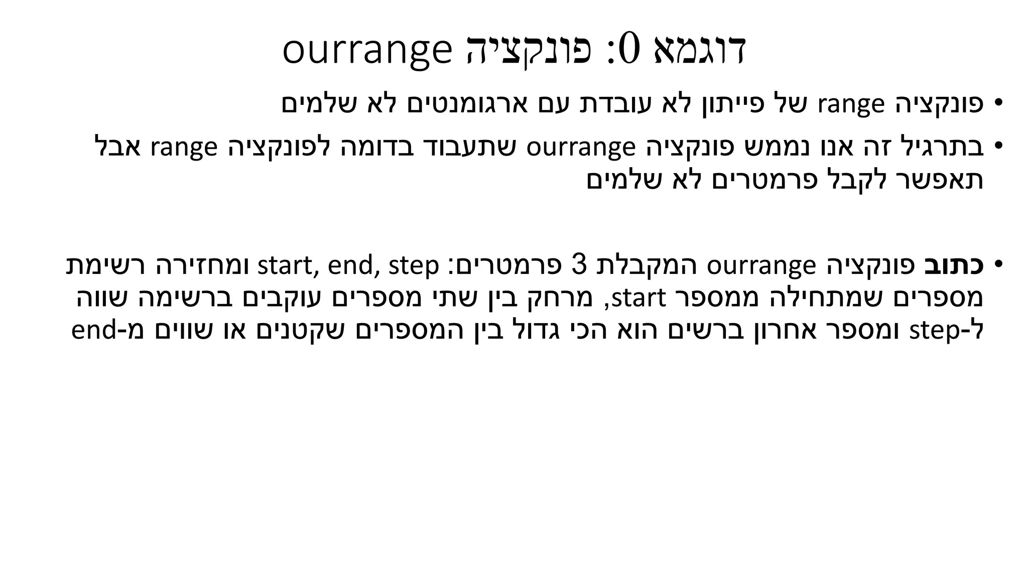 ‫דוגמא‬0:‫פונקציה‬ourrange
•‫פונקציה‬range‫ארגומנטים‬ ‫עם‬ ‫עובדת‬ ‫לא‬ ‫פייתון‬ ‫של‬‫שלמים‬ ‫לא‬
•‫פונקציה‬ ‫נממש‬ ‫אנו‬ ‫זה‬ ‫בתרגיל‬ourrange‫לפונקציה‬ ‫בדומה‬ ‫שתעבוד‬range‫אבל‬
‫שלמים‬ ‫לא‬ ‫פרמטרים‬ ‫לקבל‬ ‫תאפשר‬
•‫כתוב‬‫פונקציה‬ourrange‫המקבלת‬3‫פרמטרים‬:start, end, step‫ומחזירה‬‫רשימת‬
‫ממספר‬ ‫שמתחילה‬ ‫מספרים‬start,‫שווה‬ ‫ברשימה‬ ‫עוקבים‬ ‫מספרים‬ ‫שתי‬ ‫בין‬ ‫מרחק‬
‫ל‬-step‫המספרים‬ ‫בין‬ ‫גדול‬ ‫הכי‬ ‫הוא‬ ‫ברשים‬ ‫אחרון‬ ‫ומספר‬‫שווים‬ ‫או‬ ‫שקטנים‬‫מ‬-end
 