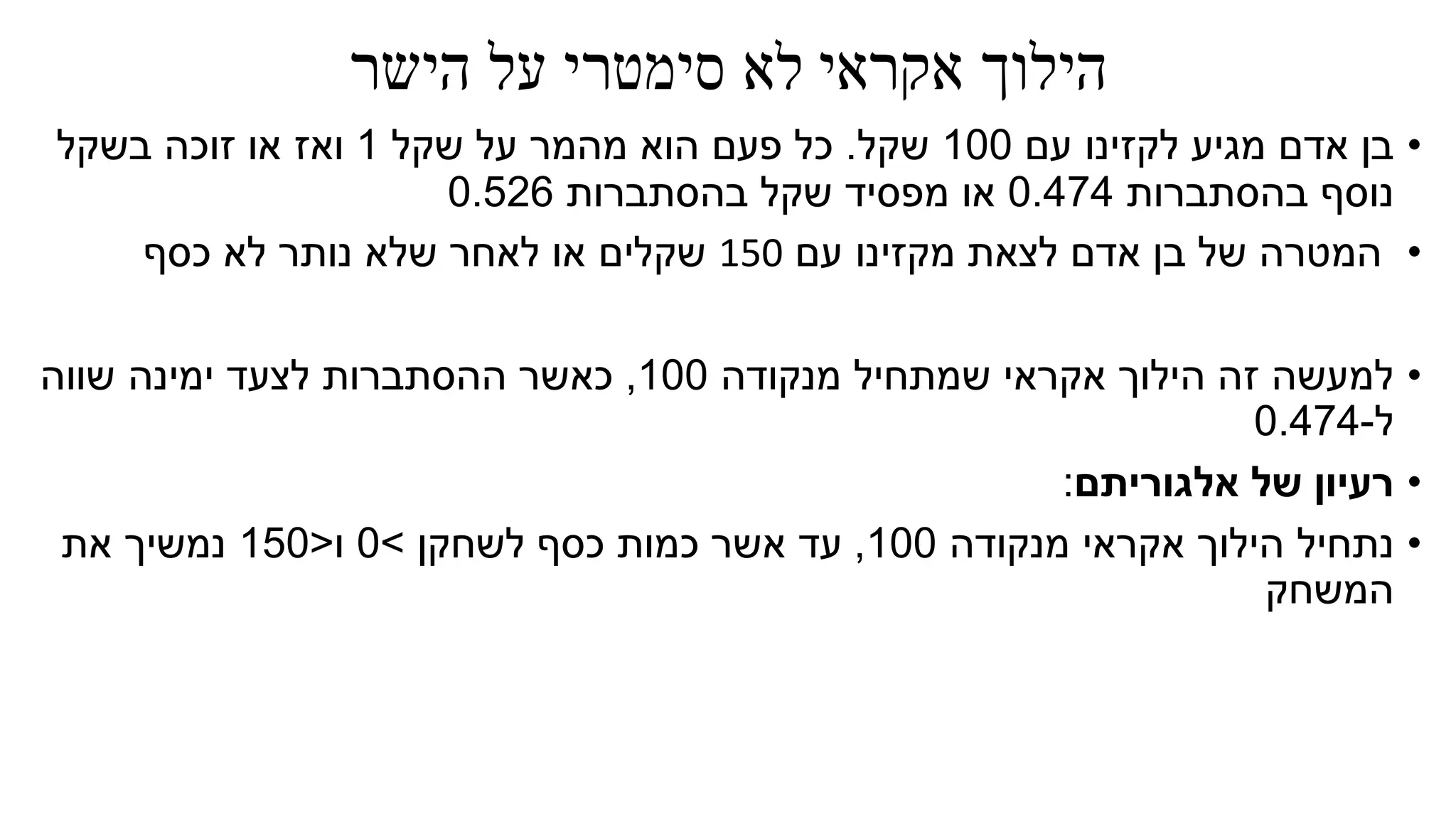 ‫אקראי‬ ‫הילוך‬‫הישר‬ ‫על‬ ‫סימטרי‬ ‫לא‬
•‫עם‬ ‫לקזינו‬ ‫מגיע‬ ‫אדם‬ ‫בן‬100‫שקל‬.‫שקל‬ ‫על‬ ‫מהמר‬ ‫הוא‬ ‫פעם‬ ‫כל‬1‫בשקל‬ ‫זוכה‬ ‫או‬ ‫ואז‬
‫בהסתברות‬ ‫נוסף‬0.474‫בהסתברות‬ ‫שקל‬ ‫מפסיד‬ ‫או‬0.526
•‫עם‬ ‫מקזינו‬ ‫לצאת‬ ‫אדם‬ ‫בן‬ ‫של‬ ‫המטרה‬150‫כסף‬ ‫לא‬ ‫נותר‬ ‫שלא‬ ‫לאחר‬ ‫או‬ ‫שקלים‬
•‫מנקודה‬ ‫שמתחיל‬ ‫אקראי‬ ‫הילוך‬ ‫זה‬ ‫למעשה‬100,‫שווה‬ ‫ימינה‬ ‫לצעד‬ ‫ההסתברות‬ ‫כאשר‬
‫ל‬-0.474
•‫אלגוריתם‬ ‫של‬ ‫רעיון‬:
•‫נתחיל‬‫מנקודה‬ ‫אקראי‬ ‫הילוך‬100,‫עד‬‫לשחקן‬ ‫כסף‬ ‫כמות‬ ‫אשר‬>0‫ו‬<150‫את‬ ‫נמשיך‬
‫המשחק‬
 