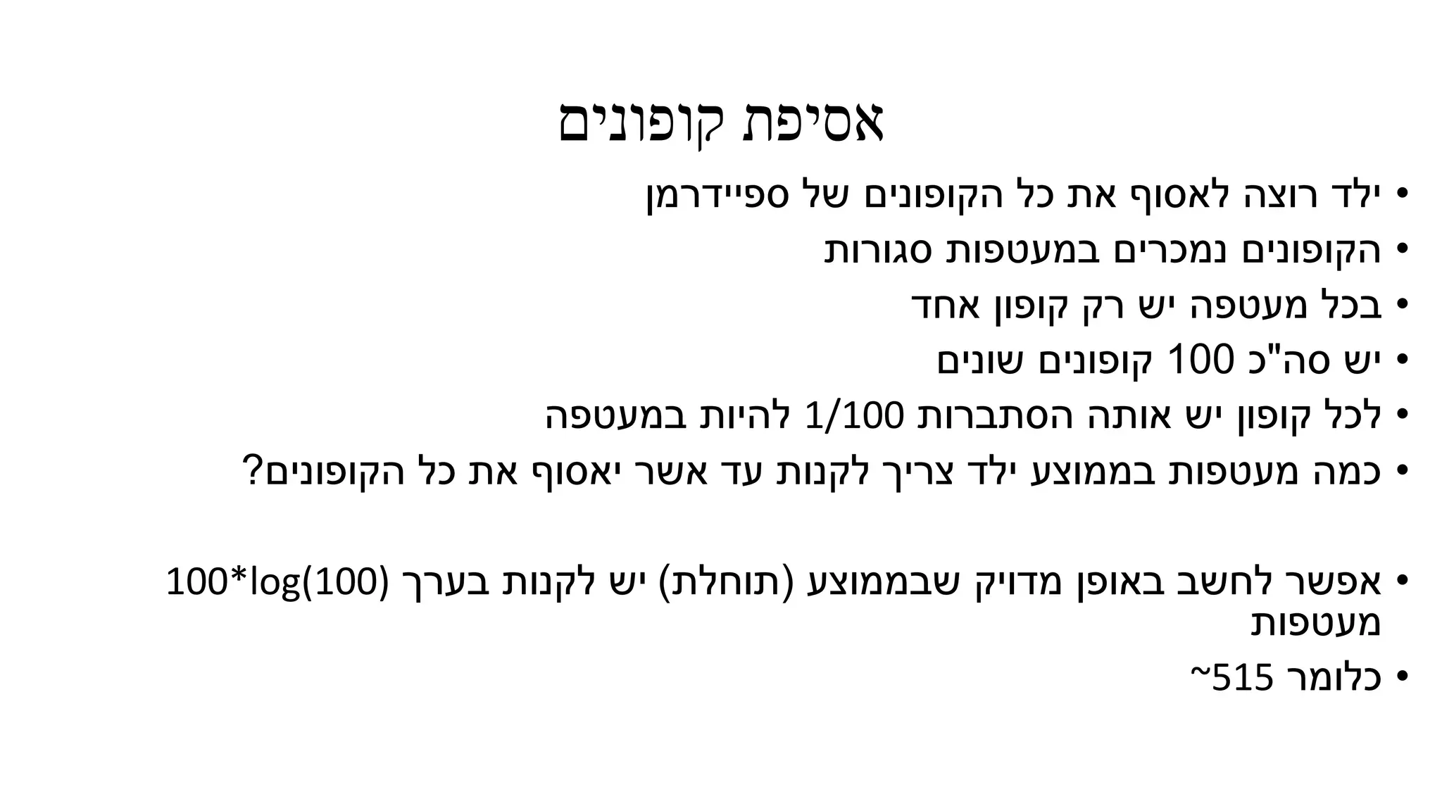 ‫קופונים‬ ‫אסיפת‬
•‫ספיידרמן‬ ‫של‬ ‫הקופונים‬ ‫כל‬ ‫את‬ ‫לאסוף‬ ‫רוצה‬ ‫ילד‬
•‫סגורות‬ ‫במעטפות‬ ‫נמכרים‬ ‫הקופונים‬
•‫אחד‬ ‫קופון‬ ‫רק‬ ‫יש‬ ‫מעטפה‬ ‫בכל‬
•‫סה‬ ‫יש‬"‫כ‬100‫שונים‬ ‫קופונים‬
•‫הסתברות‬ ‫אותה‬ ‫יש‬ ‫קופון‬ ‫לכל‬1/100‫במעטפה‬ ‫להיות‬
•‫הקופונים‬ ‫כל‬ ‫את‬ ‫יאסוף‬ ‫אשר‬ ‫עד‬ ‫לקנות‬ ‫צריך‬ ‫ילד‬ ‫בממוצע‬ ‫מעטפות‬ ‫כמה‬?
•‫שבממוצע‬ ‫מדויק‬ ‫באופן‬ ‫לחשב‬ ‫אפשר‬(‫תוחלת‬)‫יש‬‫בערך‬ ‫לקנות‬100*log(100)
‫מעטפות‬
•‫כלומר‬~515
 