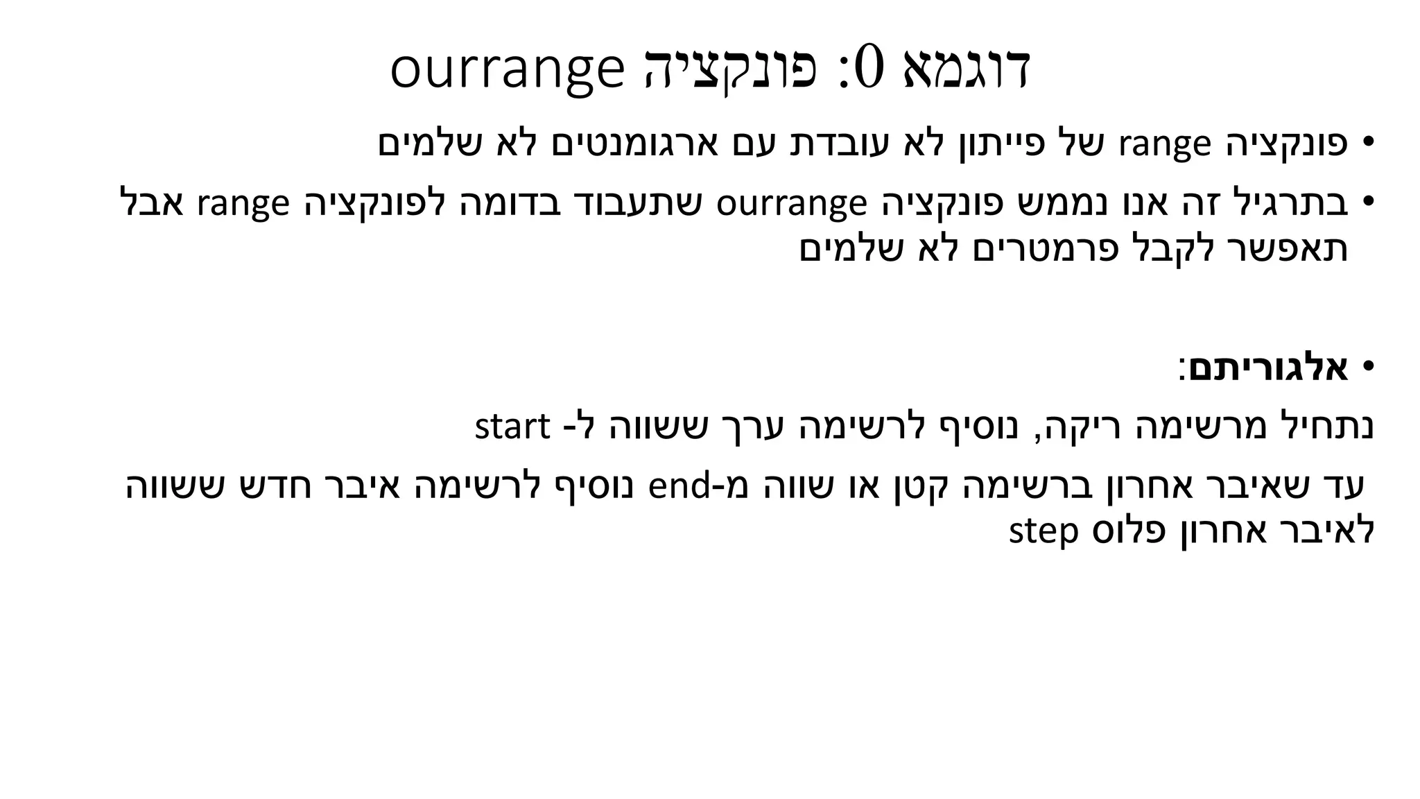 ‫דוגמא‬0:‫פונקציה‬ourrange
•‫פונקציה‬range‫ארגומנטים‬ ‫עם‬ ‫עובדת‬ ‫לא‬ ‫פייתון‬ ‫של‬‫שלמים‬ ‫לא‬
•‫פונקציה‬ ‫נממש‬ ‫אנו‬ ‫זה‬ ‫בתרגיל‬ourrange‫לפונקציה‬ ‫בדומה‬ ‫שתעבוד‬range‫אבל‬
‫שלמים‬ ‫לא‬ ‫פרמטרים‬ ‫לקבל‬ ‫תאפשר‬
•‫אלגוריתם‬:
‫ריקה‬ ‫מרשימה‬ ‫נתחיל‬,‫ל‬ ‫ששווה‬ ‫ערך‬ ‫לרשימה‬ ‫נוסיף‬-start
‫ברשימה‬ ‫אחרון‬ ‫שאיבר‬ ‫עד‬‫קטן‬‫או‬‫שוו‬‫ה‬‫מ‬-end‫ששווה‬ ‫חדש‬ ‫איבר‬ ‫לרשימה‬ ‫נוסיף‬
‫פלוס‬ ‫אחרון‬ ‫לאיבר‬step
 