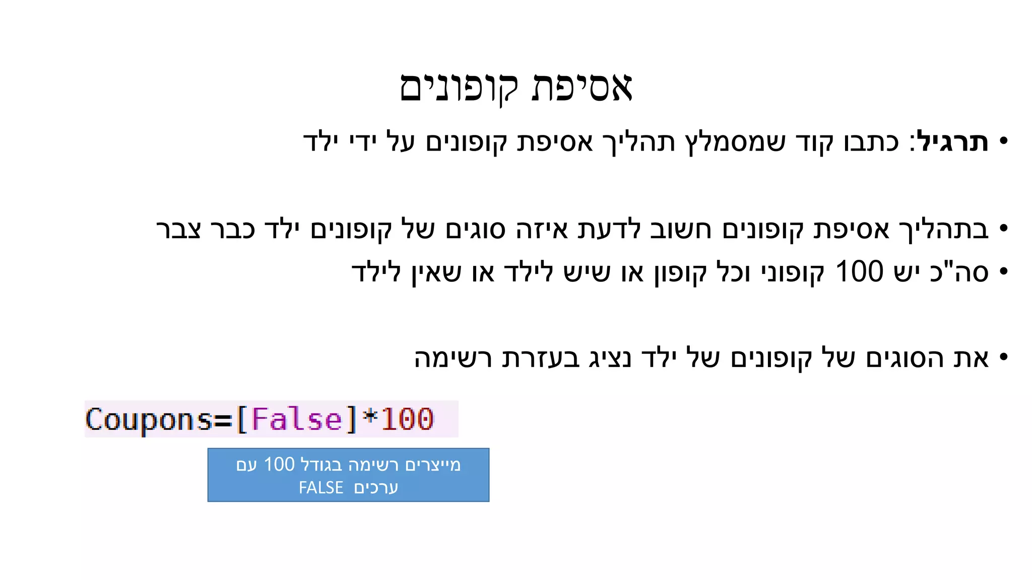 ‫קופונים‬ ‫אסיפת‬
•‫תרגיל‬:‫ילד‬ ‫ידי‬ ‫על‬ ‫קופונים‬ ‫אסיפת‬ ‫תהליך‬ ‫שמסמלץ‬ ‫קוד‬ ‫כתבו‬
•‫צבר‬ ‫כבר‬ ‫ילד‬ ‫קופונים‬ ‫של‬ ‫סוגים‬ ‫איזה‬ ‫לדעת‬ ‫חשוב‬ ‫קופונים‬ ‫אסיפת‬ ‫בתהליך‬
•‫סה‬"‫יש‬ ‫כ‬100‫לילד‬ ‫שאין‬ ‫או‬ ‫לילד‬ ‫שיש‬ ‫או‬ ‫קופון‬ ‫וכל‬ ‫קופוני‬
•‫רשימה‬ ‫בעזרת‬ ‫נציג‬ ‫ילד‬ ‫של‬ ‫קופונים‬ ‫של‬ ‫הסוגים‬ ‫את‬
‫בגודל‬ ‫רשימה‬ ‫מייצרים‬100‫עם‬
‫ערכים‬FALSE
 