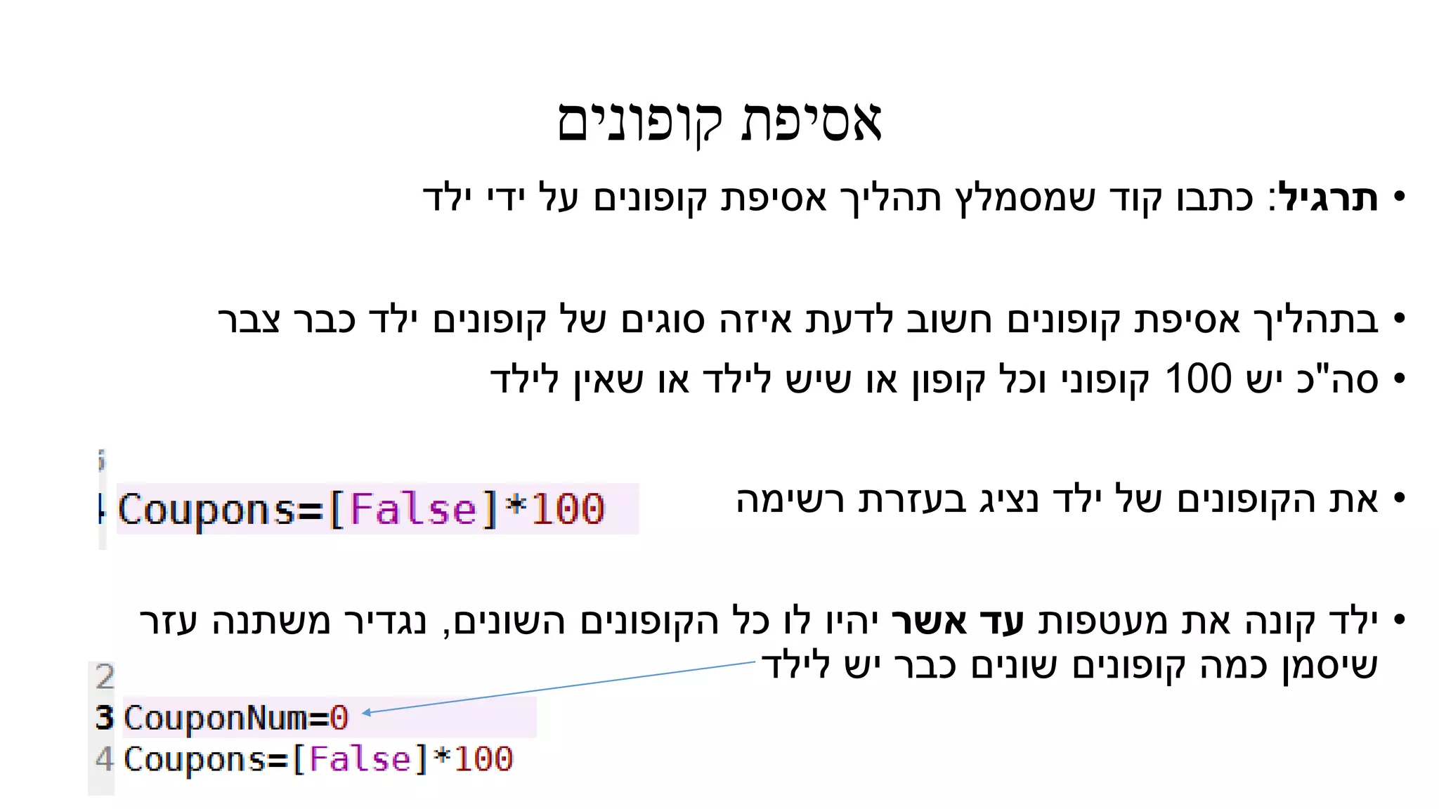 ‫קופונים‬ ‫אסיפת‬
•‫תרגיל‬:‫ילד‬ ‫ידי‬ ‫על‬ ‫קופונים‬ ‫אסיפת‬ ‫תהליך‬ ‫שמסמלץ‬ ‫קוד‬ ‫כתבו‬
•‫צבר‬ ‫כבר‬ ‫ילד‬ ‫קופונים‬ ‫של‬ ‫סוגים‬ ‫איזה‬ ‫לדעת‬ ‫חשוב‬ ‫קופונים‬ ‫אסיפת‬ ‫בתהליך‬
•‫סה‬"‫יש‬ ‫כ‬100‫לילד‬ ‫שאין‬ ‫או‬ ‫לילד‬ ‫שיש‬ ‫או‬ ‫קופון‬ ‫וכל‬ ‫קופוני‬
•‫רשימה‬ ‫בעזרת‬ ‫נציג‬ ‫ילד‬ ‫של‬ ‫הקופונים‬ ‫את‬
•‫מעטפות‬ ‫את‬ ‫קונה‬ ‫ילד‬‫אשר‬ ‫עד‬‫יהיו‬‫השונים‬ ‫הקופונים‬ ‫כל‬ ‫לו‬,‫עזר‬ ‫משתנה‬ ‫נגדיר‬
‫לילד‬ ‫יש‬ ‫כבר‬ ‫שונים‬ ‫קופונים‬ ‫כמה‬ ‫שיסמן‬
 