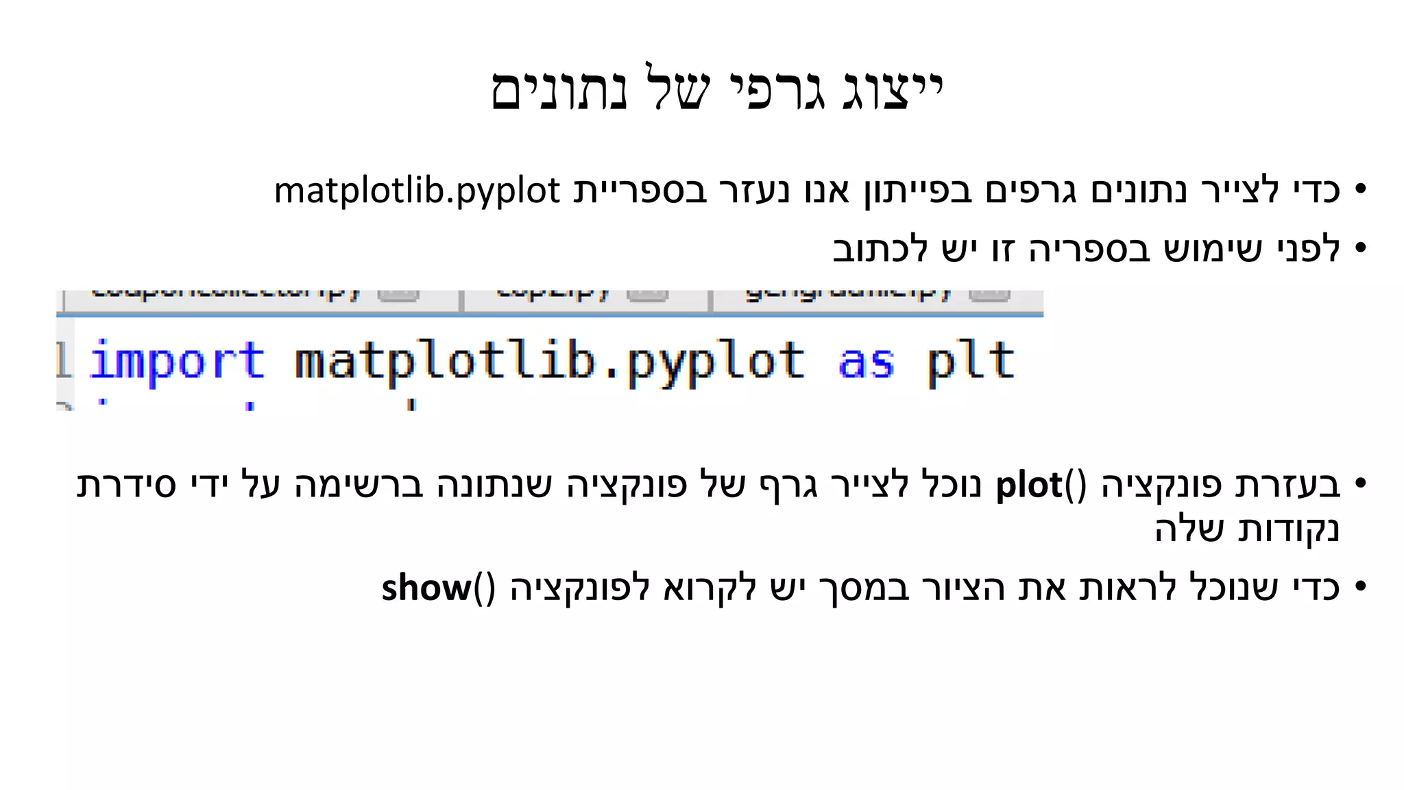 ‫נתונים‬ ‫של‬ ‫גרפי‬ ‫ייצוג‬
•‫כדי‬‫לצייר‬‫בספריית‬ ‫נעזר‬ ‫אנו‬ ‫בפייתון‬ ‫גרפים‬ ‫נתונים‬matplotlib.pyplot
•‫לכתוב‬ ‫יש‬ ‫זו‬ ‫בספריה‬ ‫שימוש‬ ‫לפני‬
•‫פונקציה‬ ‫בעזרת‬plot()‫ידי‬ ‫על‬ ‫ברשימה‬ ‫שנתונה‬ ‫פונקציה‬ ‫של‬ ‫גרף‬ ‫לצייר‬ ‫נוכל‬‫סידרת‬
‫נקודות‬‫שלה‬
•‫לפונקציה‬ ‫לקרוא‬ ‫יש‬ ‫במסך‬ ‫הציור‬ ‫את‬ ‫לראות‬ ‫שנוכל‬ ‫כדי‬show()
 