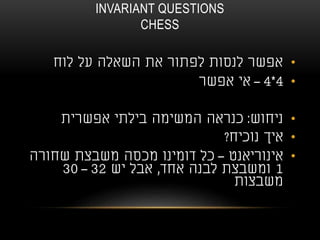 INVARIANT QUESTIONS
CHESS
•‫לוח‬ ‫על‬ ‫השאלה‬ ‫את‬ ‫לפתור‬ ‫לנסות‬ ‫אפשר‬
•4*4–‫אפשר‬ ‫אי‬
•‫ניחוש‬:‫אפשרית‬ ‫בילתי‬ ‫המשימה‬ ‫כנראה‬
•‫נוכיח‬ ‫איך‬?
•‫אינוריאנט‬–‫שחורה‬ ‫משבצת‬ ‫מכסה‬ ‫דומינו‬ ‫כל‬
1‫אחד‬ ‫לבנה‬ ‫ומשבצת‬,‫יש‬ ‫אבל‬32–30
‫משבצות‬
 