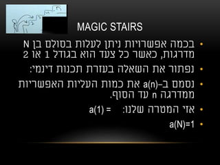 MAGIC STAIRS
•‫בן‬ ‫בסולם‬ ‫לעלות‬ ‫ניתן‬ ‫אפשרויות‬ ‫בכמה‬N
‫מדרגות‬,‫בגודל‬ ‫הוא‬ ‫צעד‬ ‫כל‬ ‫כאשר‬1‫או‬2
•‫דינמי‬ ‫תכנות‬ ‫בעזרת‬ ‫השאלה‬ ‫את‬ ‫נפתור‬:
•‫ב‬ ‫נסמם‬-a(n)‫האפשריות‬ ‫העליות‬ ‫כמות‬ ‫את‬
‫ממדרגה‬n‫הסוף‬ ‫עד‬.
•‫שלנו‬ ‫המטרה‬ ‫אזי‬a(1) = :
•a(N)=1
 