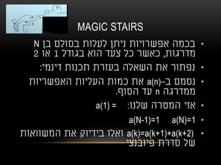 MAGIC STAIRS
•‫בן‬ ‫בסולם‬ ‫לעלות‬ ‫ניתן‬ ‫אפשרויות‬ ‫בכמה‬N
‫מדרגות‬,‫בגודל‬ ‫הוא‬ ‫צעד‬ ‫כל‬ ‫כאשר‬1‫או‬2
•‫דינמי‬ ‫תכנות‬ ‫בעזרת‬ ‫השאלה‬ ‫את‬ ‫נפתור‬:
•‫ב‬ ‫נסמם‬-a(n)‫האפשריות‬ ‫העליות‬ ‫כמות‬ ‫את‬
‫ממדרגה‬n‫הסוף‬ ‫עד‬.
•‫שלנו‬ ‫המטרה‬ ‫אזי‬a(1) = :
•a(N)=1a(N-1)=1
•a(k)=a(k+1)+a(k+2)‫המשוואות‬ ‫את‬ ‫בידיוק‬ ‫ואלו‬
‫פיובנצי‬ ‫סדרת‬ ‫של‬
 