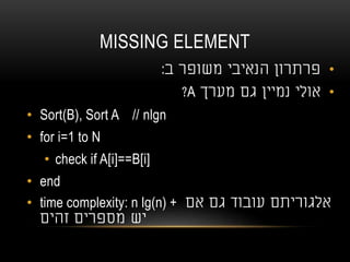 MISSING ELEMENT
•‫ב‬ ‫משופר‬ ‫הנאיבי‬ ‫פרתרון‬:
•‫מערך‬ ‫גם‬ ‫נמיין‬ ‫אולי‬A?
• Sort(B), Sort A // nlgn
• for i=1 to N
• check if A[i]==B[i]
• end
• time complexity: n lg(n) + ‫אם‬ ‫גם‬ ‫עובוד‬ ‫אלגוריתם‬
‫זהים‬ ‫מספרים‬ ‫יש‬
 