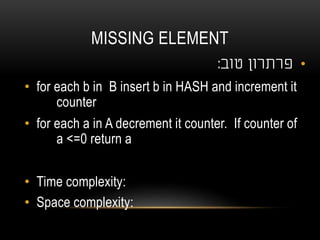 MISSING ELEMENT
•‫טוב‬ ‫פרתרון‬:
• for each b in B insert b in HASH and increment it
counter
• for each a in A decrement it counter. If counter of
a <=0 return a
• Time complexity:
• Space complexity:
 