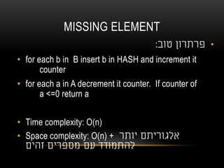 MISSING ELEMENT
•‫טוב‬ ‫פרתרון‬:
• for each b in B insert b in HASH and increment it
counter
• for each a in A decrement it counter. If counter of
a <=0 return a
• Time complexity: O(n)
• Space complexity: O(n) + ‫יותר‬ ‫אלגוריתם‬
‫זהים‬ ‫מספרים‬ ‫עם‬ ‫להתמודד‬
 