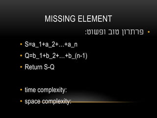 MISSING ELEMENT
•‫טוב‬ ‫פרתרון‬‫ופשוט‬:
• S=a_1+a_2+…+a_n
• Q=b_1+b_2+…+b_(n-1)
• Return S-Q
• time complexity:
• space complexity:
 