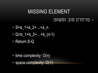 MISSING ELEMENT
•‫טוב‬ ‫פרתרון‬‫ופשוט‬:
• S=a_1+a_2+…+a_n
• Q=b_1+b_2+…+b_(n-1)
• Return S-Q
• time complexity: O(n)
• space complexity: O(1)
 