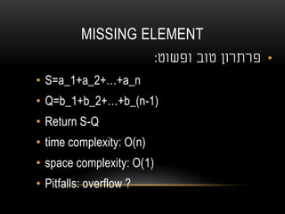 MISSING ELEMENT
•‫טוב‬ ‫פרתרון‬‫ופשוט‬:
• S=a_1+a_2+…+a_n
• Q=b_1+b_2+…+b_(n-1)
• Return S-Q
• time complexity: O(n)
• space complexity: O(1)
• Pitfalls: overflow ?
 
