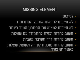 MISSING ELEMENT
•‫לסיכום‬:
•‫הפתרונות‬ ‫כל‬ ‫את‬ ‫להראות‬ ‫חייבים‬ ‫לא‬
•‫ביותר‬ ‫הטוב‬ ‫הפתרון‬ ‫את‬ ‫למצוא‬ ‫חייבים‬ ‫לא‬
•‫שאלות‬ ‫עם‬ ‫להתמודד‬ ‫יכולת‬ ‫להרות‬ ‫חשוב‬
•‫עקבית‬ ‫חשיבה‬ ‫דרך‬ ‫להרות‬ ‫חשוב‬
•‫שאלות‬ ‫ולשאול‬ ‫לעזרה‬ ‫מוכנות‬ ‫להרות‬ ‫חשוב‬
‫צורך‬ ‫יש‬ ‫כאשר‬
 