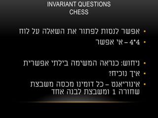 INVARIANT QUESTIONS
CHESS
•‫לוח‬ ‫על‬ ‫השאלה‬ ‫את‬ ‫לפתור‬ ‫לנסות‬ ‫אפשר‬
•4*4–‫אפשר‬ ‫אי‬
•‫ניחוש‬:‫אפשרית‬ ‫בילתי‬ ‫המשימה‬ ‫כנראה‬
•‫נוכיח‬ ‫איך‬?
•‫אינוריאנט‬–‫משבצת‬ ‫מכסה‬ ‫דומינו‬ ‫כל‬
‫שחורה‬1‫אחד‬ ‫לבנה‬ ‫ומשבצת‬
 