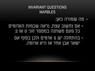 INVARIANT QUESTIONS
MARBLES
•‫כאן‬ ‫שמורה‬ ‫מה‬:
•‫קצת‬ ‫נחשוב‬ ‫אם‬,‫האדומים‬ ‫שכמות‬ ‫נראה‬
‫זוגי‬ ‫במספר‬ ‫משתנה‬ ‫פעם‬ ‫כל‬0‫או‬2
•‫יש‬ ‫בהתחלה‬5‫אם‬ ‫בסוף‬ ‫ולכן‬ ‫אדמים‬
‫אדומה‬ ‫היא‬ ‫אז‬ ‫אחד‬ ‫אבן‬ ‫ישאר‬.
 
