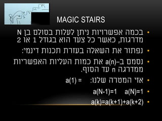 MAGIC STAIRS
•‫בן‬ ‫בסולם‬ ‫לעלות‬ ‫ניתן‬ ‫אפשרויות‬ ‫בכמה‬N
‫מדרגות‬,‫בגודל‬ ‫הוא‬ ‫צעד‬ ‫כל‬ ‫כאשר‬1‫או‬2
•‫דינמי‬ ‫תכנות‬ ‫בעזרת‬ ‫השאלה‬ ‫את‬ ‫נפתור‬:
•‫ב‬ ‫נסמם‬-a(n)‫האפשריות‬ ‫העליות‬ ‫כמות‬ ‫את‬
‫ממדרגה‬n‫הסוף‬ ‫עד‬.
•‫שלנו‬ ‫המטרה‬ ‫אזי‬a(1) = :
•a(N)=1a(N-1)=1
•a(k)=a(k+1)+a(k+2)
 