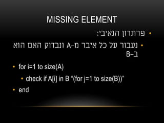 MISSING ELEMENT
•‫הנאיבי‬ ‫פרתרון‬:
•‫מ‬ ‫איבר‬ ‫כל‬ ‫על‬ ‫נעבור‬-A‫הוא‬ ‫האם‬ ‫ונבדוק‬
‫ב‬-B
• for i=1 to size(A)
• check if A[i] in B “(for j=1 to size(B))”
• end
 